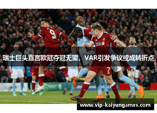 瑞士巨头直言欧冠夺冠无望，VAR引发争议或成转折点