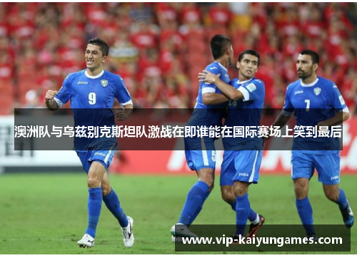 澳洲队与乌兹别克斯坦队激战在即谁能在国际赛场上笑到最后