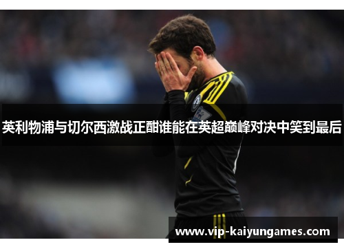 英利物浦与切尔西激战正酣谁能在英超巅峰对决中笑到最后